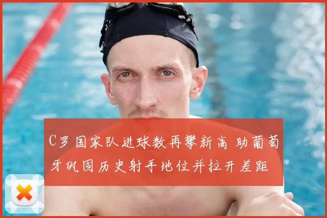 C罗国家队进球数再攀新高 助葡萄牙巩固历史射手地位并拉开差距