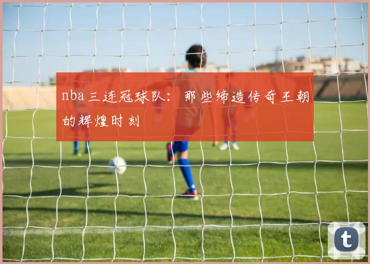 nba三连冠球队：那些缔造传奇王朝的辉煌时刻