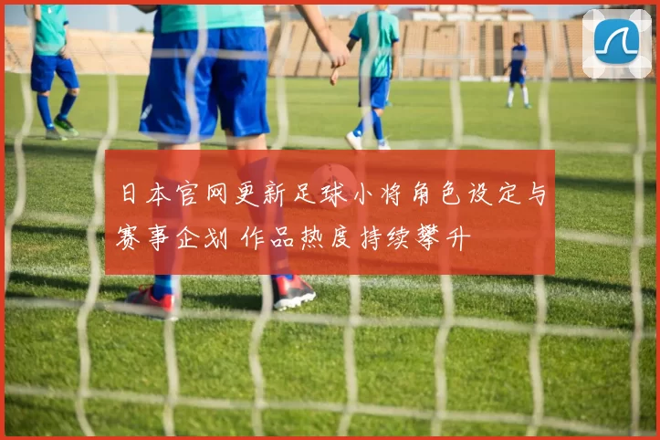 日本官网更新足球小将角色设定与赛事企划 作品热度持续攀升