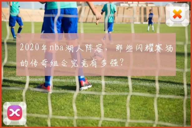 2020年nba湖人阵容，那些闪耀赛场的传奇组合究竟有多强？