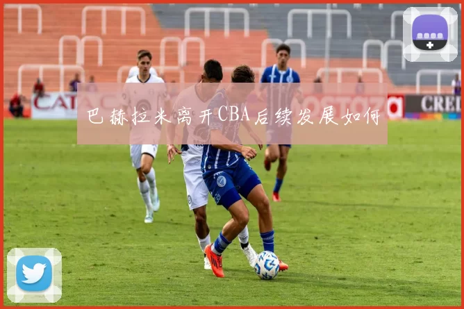 巴赫拉米离开CBA后续发展如何