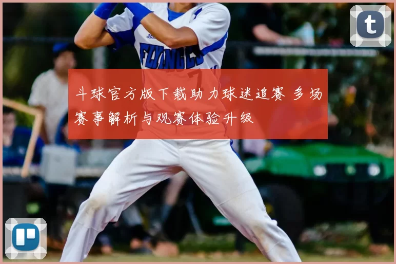 斗球官方版下载助力球迷追赛 多场赛事解析与观赛体验升级