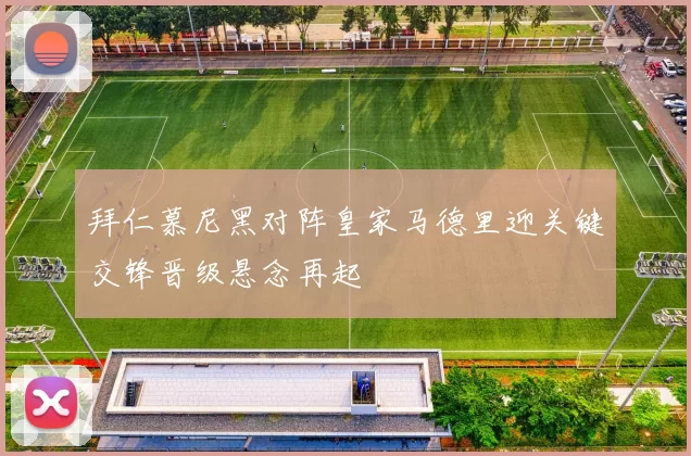 拜仁慕尼黑对阵皇家马德里迎关键交锋晋级悬念再起