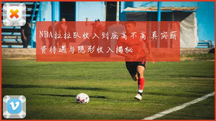 NBA拉拉队收入到底高不高 真实薪资待遇与隐形收入揭秘