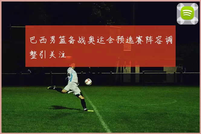 巴西男篮备战奥运会预选赛阵容调整引关注