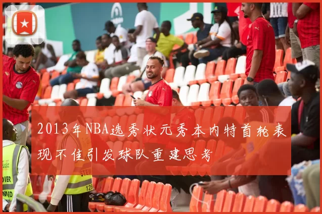2013年NBA选秀状元秀本内特首轮表现不佳引发球队重建思考
