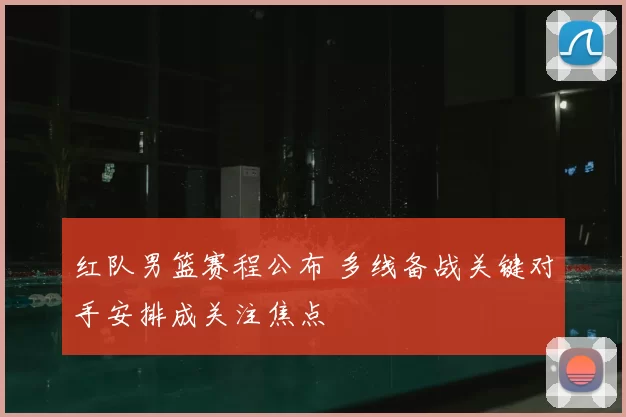 红队男篮赛程公布 多线备战关键对手安排成关注焦点