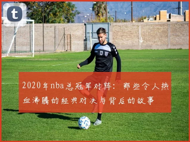 2020年nba总冠军对阵：那些令人热血沸腾的经典对决与背后的故事