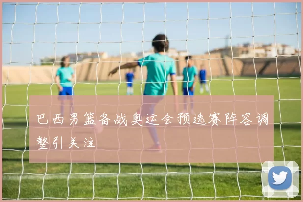 巴西男篮备战奥运会预选赛阵容调整引关注