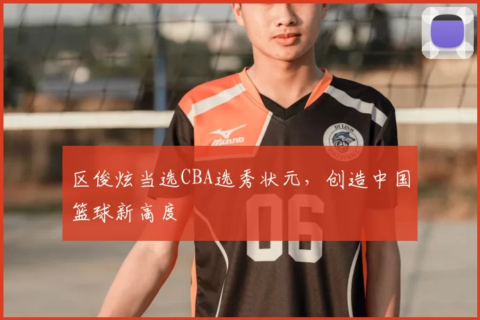 区俊炫当选CBA选秀状元，创造中国篮球新高度