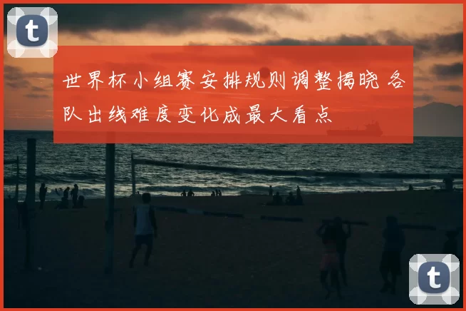 世界杯小组赛安排规则调整揭晓 各队出线难度变化成最大看点