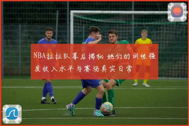NBA拉拉队幕后揭秘 她们的训练强度收入水平与赛场真实日常