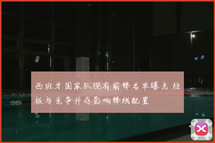 西班牙国家队现有前锋名单曝光 短板与竞争并存影响锋线配置