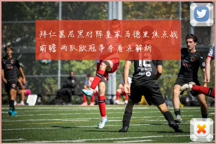 拜仁慕尼黑对阵皇家马德里焦点战前瞻 两队欧冠争夺看点解析