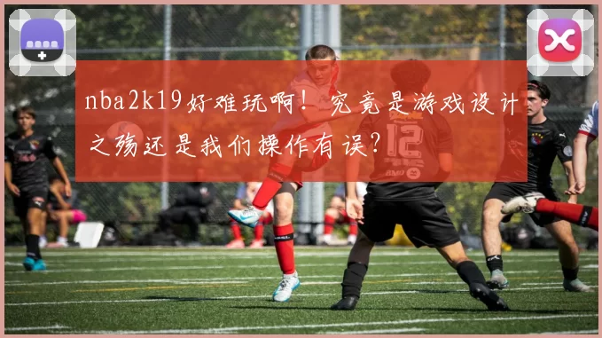 nba2k19好难玩啊！究竟是游戏设计之殇还是我们操作有误？