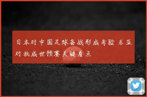 日本对中国足球备战形成考验 东亚对抗成世预赛关键看点