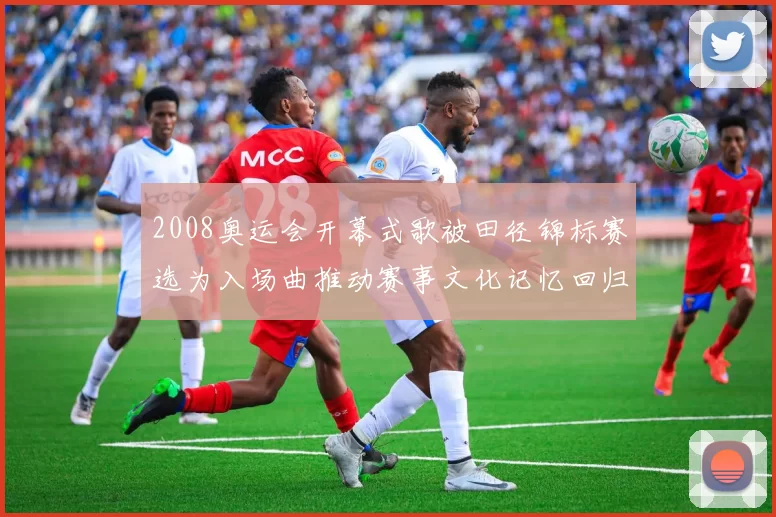 2008奥运会开幕式歌被田径锦标赛选为入场曲推动赛事文化记忆回归