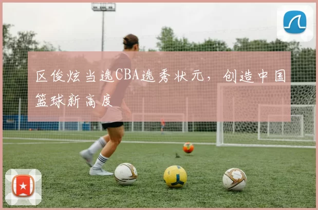 区俊炫当选CBA选秀状元，创造中国篮球新高度
