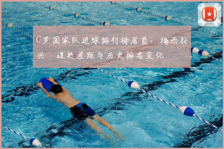 C罗国家队进球排行榜居首，梅西孙兴慜追赶差距与历史排名变化