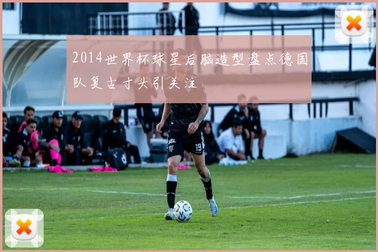 2014世界杯球星后脑造型盘点德国队复古寸头引关注