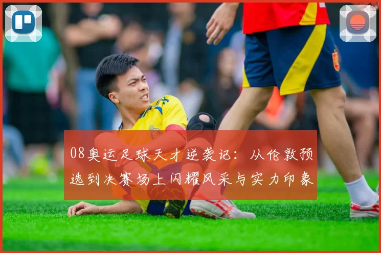 08奥运足球天才逆袭记：从伦敦预选到决赛场上闪耀风采与实力印象