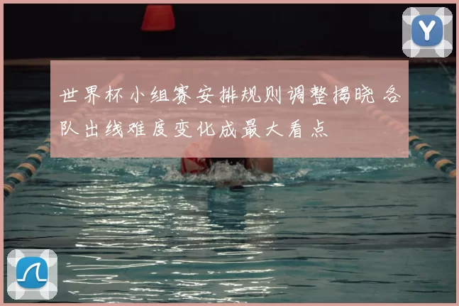 世界杯小组赛安排规则调整揭晓 各队出线难度变化成最大看点