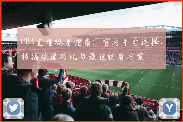 CBA直播观看指南：官方平台选择、转播渠道对比与最佳收看方案