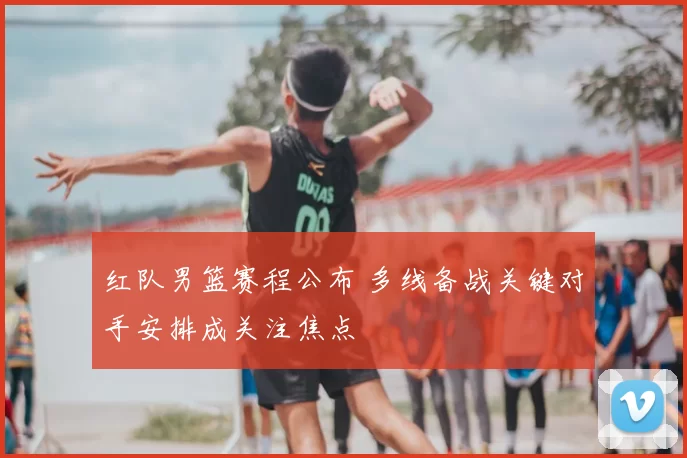 红队男篮赛程公布 多线备战关键对手安排成关注焦点