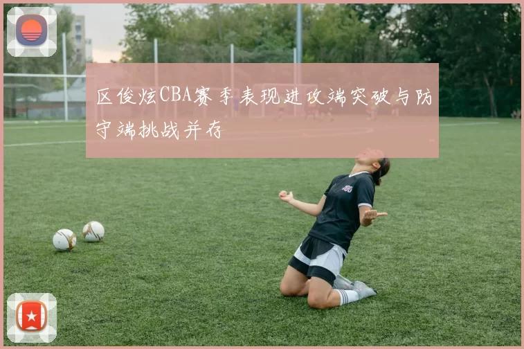 区俊炫CBA赛季表现进攻端突破与防守端挑战并存