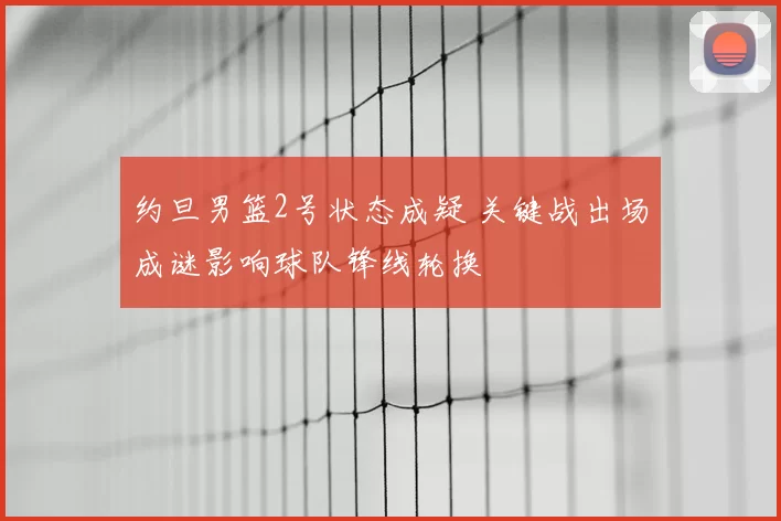 约旦男篮2号状态成疑 关键战出场成谜影响球队锋线轮换