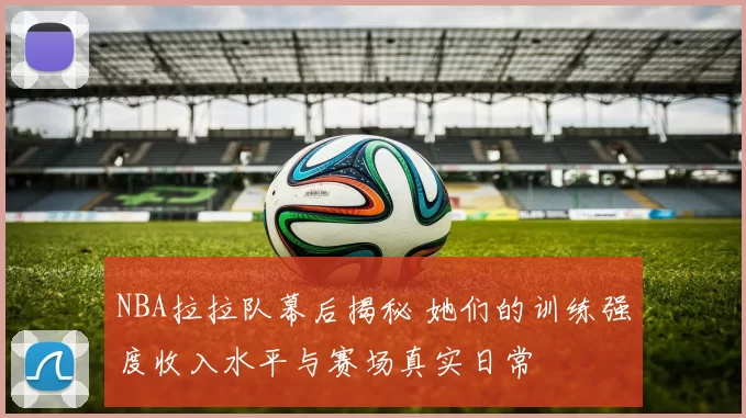 NBA拉拉队幕后揭秘 她们的训练强度收入水平与赛场真实日常