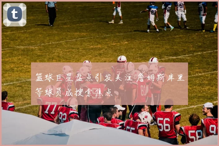 篮球巨星盘点引发关注 詹姆斯库里等球员成搜索焦点