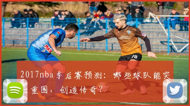 2017nba季后赛预测：哪些球队能突出重围，创造传奇？