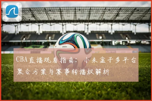 CBA直播观看指南：小米盒子多平台聚合方案与赛事转播权解析