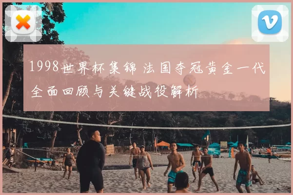 1998世界杯集锦 法国夺冠黄金一代全面回顾与关键战役解析