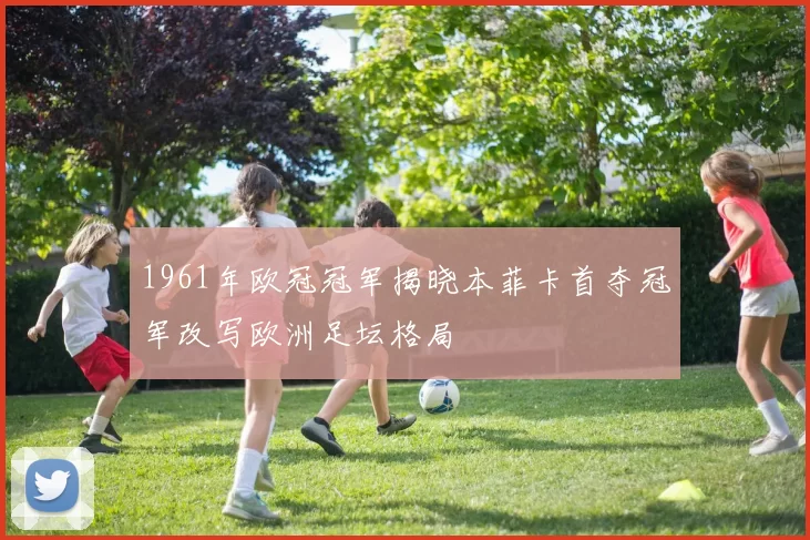 1961年欧冠冠军揭晓本菲卡首夺冠军改写欧洲足坛格局