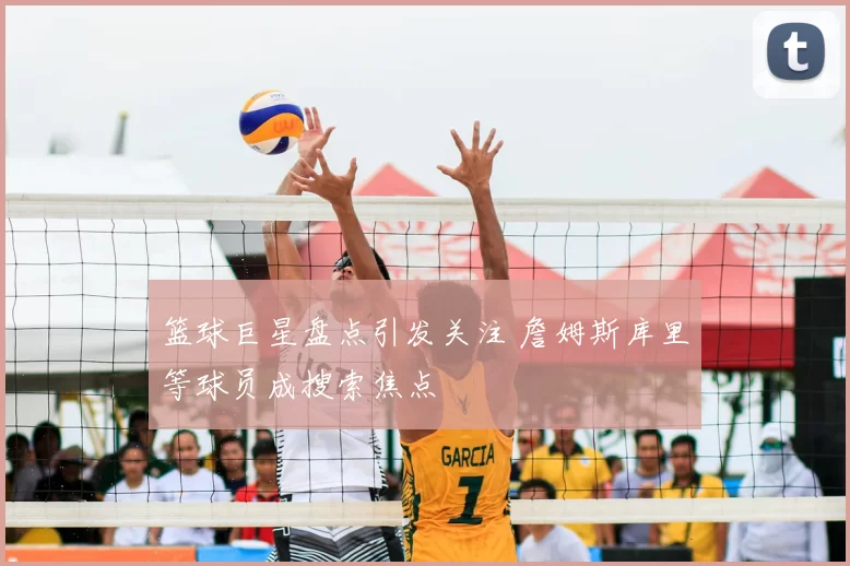 篮球巨星盘点引发关注 詹姆斯库里等球员成搜索焦点