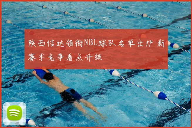 陕西信达领衔NBL球队名单出炉 新赛季竞争看点升级