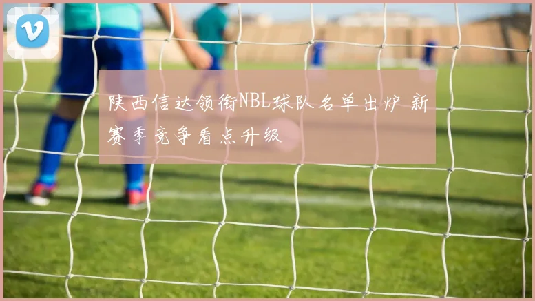 陕西信达领衔NBL球队名单出炉 新赛季竞争看点升级