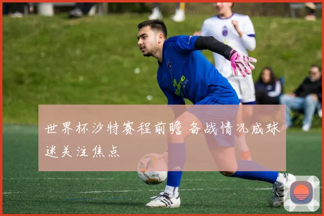 世界杯沙特赛程前瞻 备战情况成球迷关注焦点