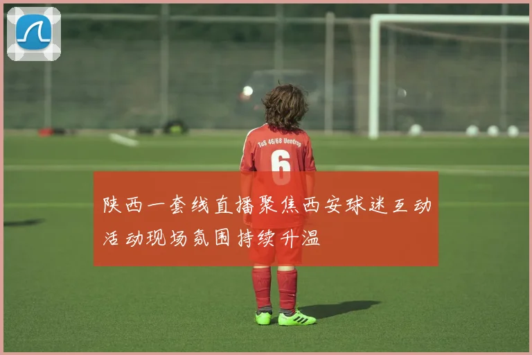 陕西一套线直播聚焦西安球迷互动活动现场氛围持续升温