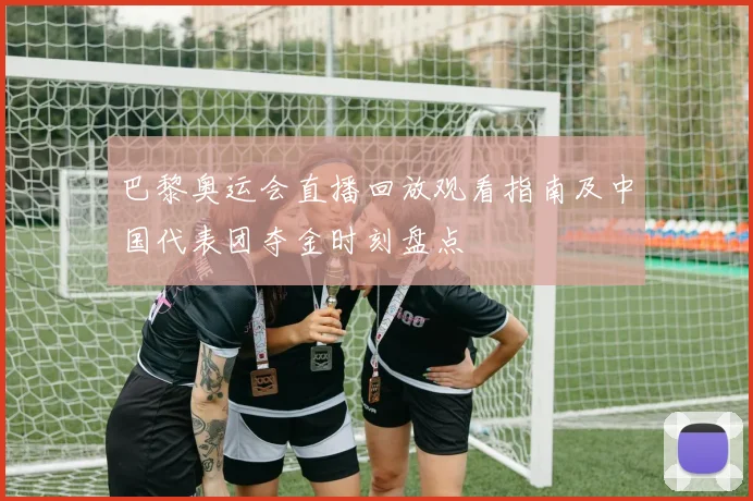 巴黎奥运会直播回放观看指南及中国代表团夺金时刻盘点