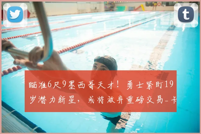 瞄准6尺9墨西哥天才！勇士紧盯19岁潜力新星，或将放弃重磅交易_卡里姆·洛佩斯_赛场_CBA