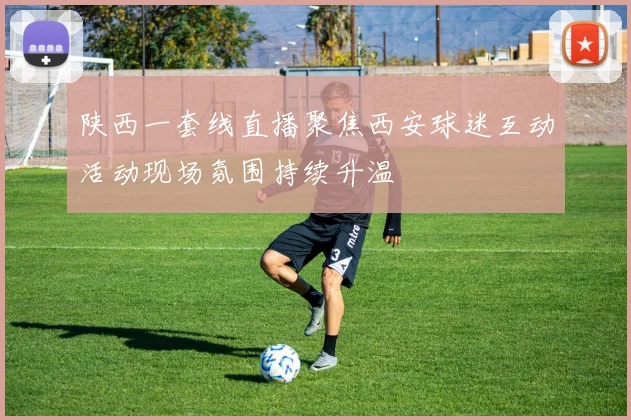 陕西一套线直播聚焦西安球迷互动活动现场氛围持续升温